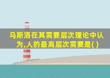 马斯洛在其需要层次理论中认为,人的最高层次需要是( )